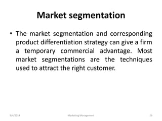 Market segmentation 
• The market segmentation and corresponding 
product differentiation strategy can give a firm 
a temporary commercial advantage. Most 
market segmentations are the techniques 
used to attract the right customer. 
9/4/2014 Marketing Management 29 
 