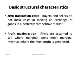 Basic structural characteristics 
• Zero transaction costs - Buyers and sellers do 
not incur costs in making an exchange of 
goods in a perfectly competitive market. 
• Profit maximization - Firms are assumed to 
sell where marginal costs meet marginal 
revenue, where the most profit is generated. 
9/4/2014 Marketing Management 9 
 