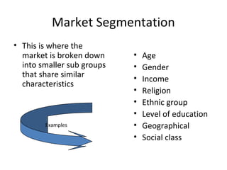 Market Segmentation 
• This is where the 
market is broken down 
into smaller sub groups 
that share similar 
characteristics 
• Age 
• Gender 
• Income 
• Religion 
• Ethnic group 
• Level of education 
• Geographical 
• Social class 
Examples 
 