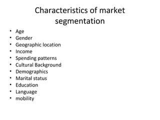 Characteristics of market 
segmentation 
• Age 
• Gender 
• Geographic location 
• Income 
• Spending patterns 
• Cultural Background 
• Demographics 
• Marital status 
• Education 
• Language 
• mobility 
 