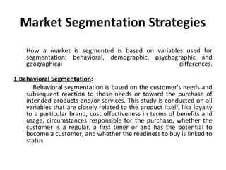 Market Segmentation Strategies 
How a market is segmented is based on variables used for 
segmentation; behavioral, demographic, psychographic and 
geographical differences. 
1.Behavioral Segmentation: 
Behavioral segmentation is based on the customer's needs and 
subsequent reaction to those needs or toward the purchase of 
intended products and/or services. This study is conducted on all 
variables that are closely related to the product itself, like loyalty 
to a particular brand, cost effectiveness in terms of benefits and 
usage, circumstances responsible for the purchase, whether the 
customer is a regular, a first timer or and has the potential to 
become a customer, and whether the readiness to buy is linked to 
status. 
 