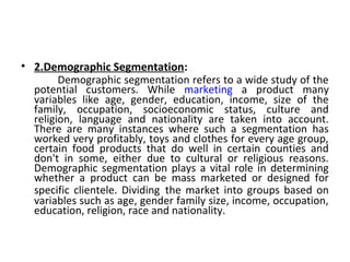• 2.Demographic Segmentation: 
Demographic segmentation refers to a wide study of the 
potential customers. While marketing a product many 
variables like age, gender, education, income, size of the 
family, occupation, socioeconomic status, culture and 
religion, language and nationality are taken into account. 
There are many instances where such a segmentation has 
worked very profitably, toys and clothes for every age group, 
certain food products that do well in certain counties and 
don't in some, either due to cultural or religious reasons. 
Demographic segmentation plays a vital role in determining 
whether a product can be mass marketed or designed for 
specific clientele. Dividing the market into groups based on 
variables such as age, gender family size, income, occupation, 
education, religion, race and nationality. 
 