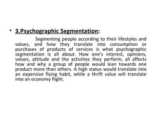 • 3.Psychographic Segmentation: 
Segmenting people according to their lifestyles and 
values, and how they translate into consumption or 
purchases of products of services is what psychographic 
segmentation is all about. How one's interest, opinions, 
values, attitude and the activities they perform, all affects 
how and why a group of people would lean towards one 
product more than others. A high status would translate into 
an expensive flying habit, while a thrift value will translate 
into an economy flight. 
 