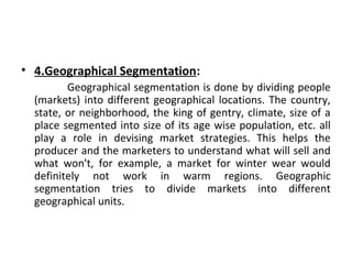 • 4.Geographical Segmentation: 
Geographical segmentation is done by dividing people 
(markets) into different geographical locations. The country, 
state, or neighborhood, the king of gentry, climate, size of a 
place segmented into size of its age wise population, etc. all 
play a role in devising market strategies. This helps the 
producer and the marketers to understand what will sell and 
what won't, for example, a market for winter wear would 
definitely not work in warm regions. Geographic 
segmentation tries to divide markets into different 
geographical units. 
 