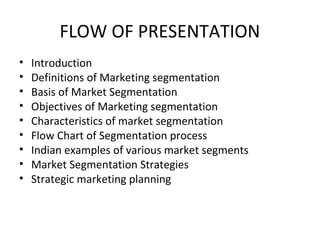 FLOW OF PRESENTATION 
• Introduction 
• Definitions of Marketing segmentation 
• Basis of Market Segmentation 
• Objectives of Marketing segmentation 
• Characteristics of market segmentation 
• Flow Chart of Segmentation process 
• Indian examples of various market segments 
• Market Segmentation Strategies 
• Strategic marketing planning 
 