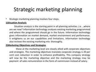 Strategic marketing planning 
• Strategic marketing planning involves four steps. 
1)Situation Analysis 
Situation analysis is the starting point in all planning activities ,I.e. .,where 
are we now? Information technology analyses existing marketing programmed 
and where the programmed should go in the future. Information technology 
gives information on market demand, market environment and performance. 
it enlightens us on our capabilities and limitations. Information technology 
also reviews the existing marketing mix thoroughly. 
2)Marketing Objectives and Strategies 
these at the marketing level are closely allied with corporate objectives 
and strategies. The marketing objectives translate corporate strategy is 20 per 
cent cost reduction in order to enhance profitability. This company strategy 
will now be the marketing objective and the marketing strategy may be 
payment of sales remuneration in the form of commission instead of salary. 
 