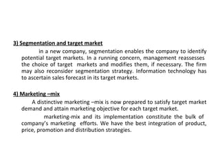 3) Segmentation and target market 
in a new company, segmentation enables the company to identify 
potential target markets. In a running concern, management reassesses 
the choice of target markets and modifies them, if necessary. The firm 
may also reconsider segmentation strategy. Information technology has 
to ascertain sales forecast in its target markets. 
4) Marketing –mix 
A distinctive marketing –mix is now prepared to satisfy target market 
demand and attain marketing objective for each target market. 
marketing-mix and its implementation constitute the bulk of 
company’s marketing efforts. We have the best integration of product, 
price, promotion and distribution strategies. 
 