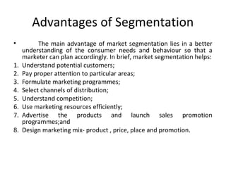 Advantages of Segmentation 
• The main advantage of market segmentation lies in a better 
understanding of the consumer needs and behaviour so that a 
marketer can plan accordingly. In brief, market segmentation helps: 
1. Understand potential customers; 
2. Pay proper attention to particular areas; 
3. Formulate marketing programmes; 
4. Select channels of distribution; 
5. Understand competition; 
6. Use marketing resources efficiently; 
7. Advertise the products and launch sales promotion 
programmes;and 
8. Design marketing mix- product , price, place and promotion. 
 