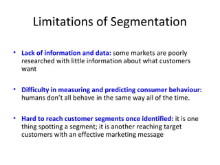 Limitations of Segmentation 
• Lack of information and data: some markets are poorly 
researched with little information about what customers 
want 
• Difficulty in measuring and predicting consumer behaviour: 
humans don’t all behave in the same way all of the time. 
• Hard to reach customer segments once identified: it is one 
thing spotting a segment; it is another reaching target 
customers with an effective marketing message 
 