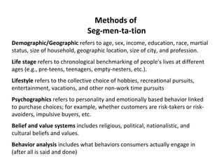 Methods of 
Seg-men-ta-tion 
Demographic/Geographic refers to age, sex, income, education, race, martial 
status, size of household, geographic location, size of city, and profession. 
Life stage refers to chronological benchmarking of people's lives at different 
ages (e.g., pre-teens, teenagers, empty-nesters, etc.). 
Lifestyle refers to the collective choice of hobbies, recreational pursuits, 
entertainment, vacations, and other non-work time pursuits 
Psychographics refers to personality and emotionally based behavior linked 
to purchase choices; for example, whether customers are risk-takers or risk-avoiders, 
impulsive buyers, etc. 
Belief and value systems includes religious, political, nationalistic, and 
cultural beliefs and values. 
Behavior analysis includes what behaviors consumers actually engage in 
(after all is said and done) 
 