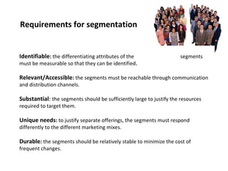 Requirements for segmentation 
Identifiable: the differentiating attributes of the segments 
must be measurable so that they can be identified. 
Relevant/Accessible: the segments must be reachable through communication 
and distribution Question: channels. 
What are some criteria that could be used 
to ensure that a segmentation has utility? 
Substantial: the segments should be sufficiently large to justify the resources 
required to target them. 
Unique needs: to justify separate offerings, the segments must respond 
differently to the different marketing mixes. 
Durable: the segments should be relatively stable to minimize the cost of 
frequent changes. 
 