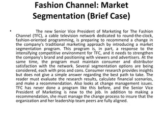 Fashion Channel: Market 
Segmentation (Brief Case) 
• The new Senior Vice President of Marketing for The Fashion 
Channel (TFC), a cable television network dedicated to round-the-clock, 
fashion-oriented programming, is preparing to recommend a change in 
the company's traditional marketing approach by introducing a market 
segmentation program. This program is, in part, a response to the 
intensifying competitive environment for TFC, and it needs to strengthen 
the company's brand and positioning with viewers and advertisers. At the 
same time, the program must maintain consumer and distributor 
satisfaction with the network. Several segmentation options are being 
considered, each with pros and cons. Consumer research provides insights 
but does not give a simple answer regarding the best path to take. The 
reader must evaluate the research results, calculate financial scenarios, 
and make a recommendation. Also looks at change management issues. 
TFC has never done a program like this before, and the Senior Vice 
President of Marketing is new to the job. In addition to making a 
recommendation, she must manage the change process to insure that the 
organization and her leadership team peers are fully aligned. 
 