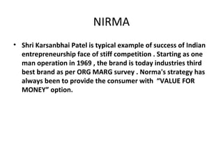 NIRMA 
• Shri Karsanbhai Patel is typical example of success of Indian 
entrepreneurship face of stiff competition . Starting as one 
man operation in 1969 , the brand is today industries third 
best brand as per ORG MARG survey . Norma's strategy has 
always been to provide the consumer with “VALUE FOR 
MONEY” option. 
 