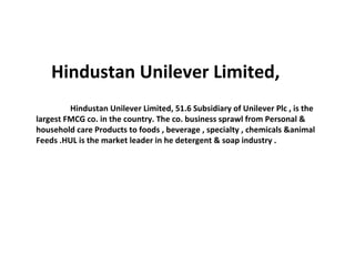 Hindustan Unilever Limited, 
Hindustan Unilever Limited, 51.6 Subsidiary of Unilever Plc , is the 
largest FMCG co. in the country. The co. business sprawl from Personal & 
household care Products to foods , beverage , specialty , chemicals &animal 
Feeds .HUL is the market leader in he detergent & soap industry . 
 