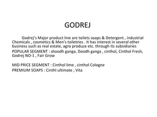 GODREJ 
Godrej’s Major product line are toilets soaps & Detergent , industrial 
Chemicals , cosmetics & Men’s toiletries . It has interest in several other 
business such as real estate, agro produce etc. through its subsidiaries 
POPULAR SEGMENT : shoodh ganga, Doodh ganga , cinthol, Cinthol Fresh, 
Godrej NO-1 , Fair Grow 
MID PRICE SEGMENT : Cinthol lime , cinthol Cologne 
PREMIUM SOAPS : Cinthl ultimate , Vita 
 