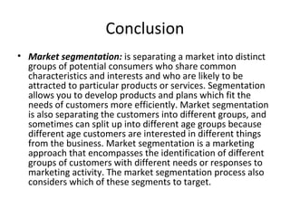 Conclusion 
• Market segmentation: is separating a market into distinct 
groups of potential consumers who share common 
characteristics and interests and who are likely to be 
attracted to particular products or services. Segmentation 
allows you to develop products and plans which fit the 
needs of customers more efficiently. Market segmentation 
is also separating the customers into different groups, and 
sometimes can split up into different age groups because 
different age customers are interested in different things 
from the business. Market segmentation is a marketing 
approach that encompasses the identification of different 
groups of customers with different needs or responses to 
marketing activity. The market segmentation process also 
considers which of these segments to target. 
 