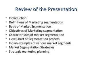 RReevviieeww ooff tthhee PPrreesseennttaattiioonn 
• Introduction 
• Definitions of Marketing segmentation 
• Basis of Market Segmentation 
• Objectives of Marketing segmentation 
• Characteristics of market segmentation 
• Flow Chart of Segmentation process 
• Indian examples of various market segments 
• Market Segmentation Strategies 
• Strategic marketing planning 
 