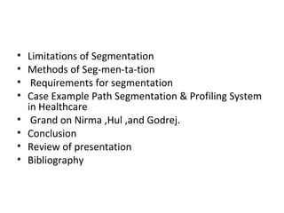 • Limitations of Segmentation 
• Methods of Seg-men-ta-tion 
• Requirements for segmentation 
• Case Example Path Segmentation & Profiling System 
in Healthcare 
• Grand on Nirma ,Hul ,and Godrej. 
• Conclusion 
• Review of presentation 
• Bibliography 
 