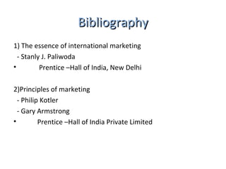 BBiibblliiooggrraapphhyy 
1) The essence of international marketing 
- Stanly J. Paliwoda 
• Prentice –Hall of India, New Delhi 
2)Principles of marketing 
- Philip Kotler 
- Gary Armstrong 
• Prentice –Hall of India Private Limited 
 