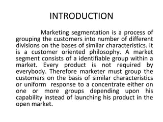 INTRODUCTION 
Marketing segmentation is a process of 
grouping the customers into number of different 
divisions on the bases of similar characteristics. It 
is a customer oriented philosophy. A market 
segment consists of a identifiable group within a 
market. Every product is not required by 
everybody. Therefore marketer must group the 
customers on the basis of similar characteristics 
or uniform response to a concentrate either on 
one or more groups depending upon his 
capability instead of launching his product in the 
open market. 
 
