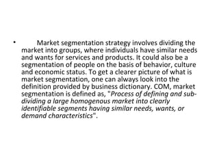 • Market segmentation strategy involves dividing the 
market into groups, where individuals have similar needs 
and wants for services and products. It could also be a 
segmentation of people on the basis of behavior, culture 
and economic status. To get a clearer picture of what is 
market segmentation, one can always look into the 
definition provided by business dictionary. COM, market 
segmentation is defined as, "Process of defining and sub-dividing 
a large homogenous market into clearly 
identifiable segments having similar needs, wants, or 
demand characteristics". 
 