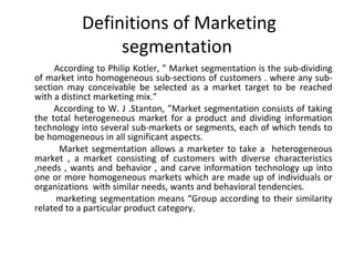 Definitions of Marketing 
segmentation 
According to Philip Kotler, ” Market segmentation is the sub-dividing 
of market into homogeneous sub-sections of customers . where any sub-section 
may conceivable be selected as a market target to be reached 
with a distinct marketing mix.” 
According to W. J .Stanton, ”Market segmentation consists of taking 
the total heterogeneous market for a product and dividing information 
technology into several sub-markets or segments, each of which tends to 
be homogeneous in all significant aspects. 
Market segmentation allows a marketer to take a heterogeneous 
market , a market consisting of customers with diverse characteristics 
,needs , wants and behavior , and carve information technology up into 
one or more homogeneous markets which are made up of individuals or 
organizations with similar needs, wants and behavioral tendencies. 
marketing segmentation means “Group according to their similarity 
related to a particular product category. 
 