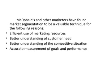 McDonald’s and other marketers have found 
market segmentation to be a valuable technique for 
the following reasons: 
• Efficient use of marketing resources 
• Better understanding of customer need 
• Better understanding of the competitive situation 
• Accurate measurement of goals and performance 
 