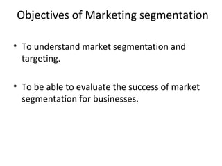Objectives of Marketing segmentation 
• To understand market segmentation and 
targeting. 
• To be able to evaluate the success of market 
segmentation for businesses. 
 