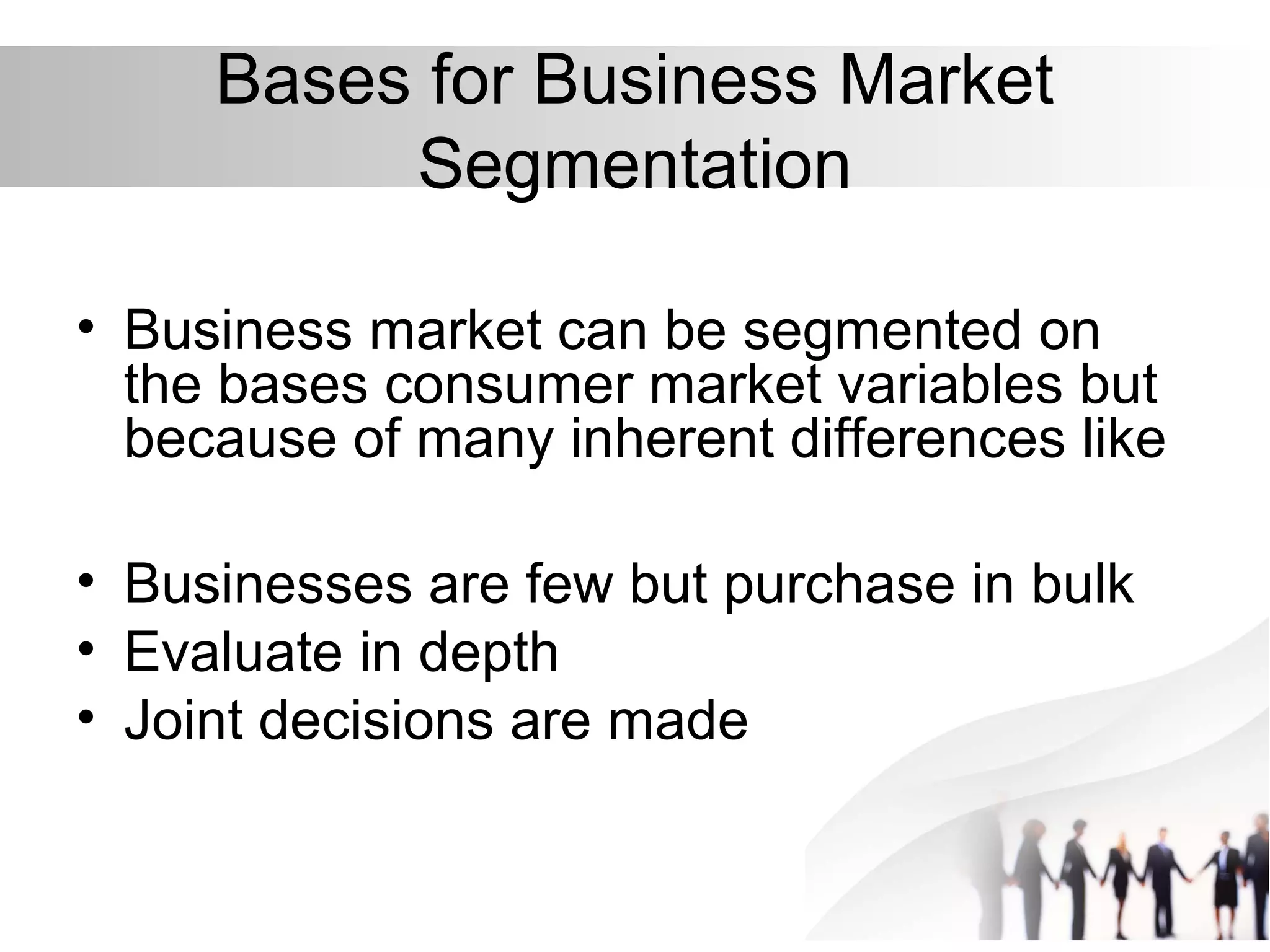Bases for Business Market
Segmentation
• Business market can be segmented on
the bases consumer market variables but
because of many inherent differences like
• Businesses are few but purchase in bulk
• Evaluate in depth
• Joint decisions are made
 