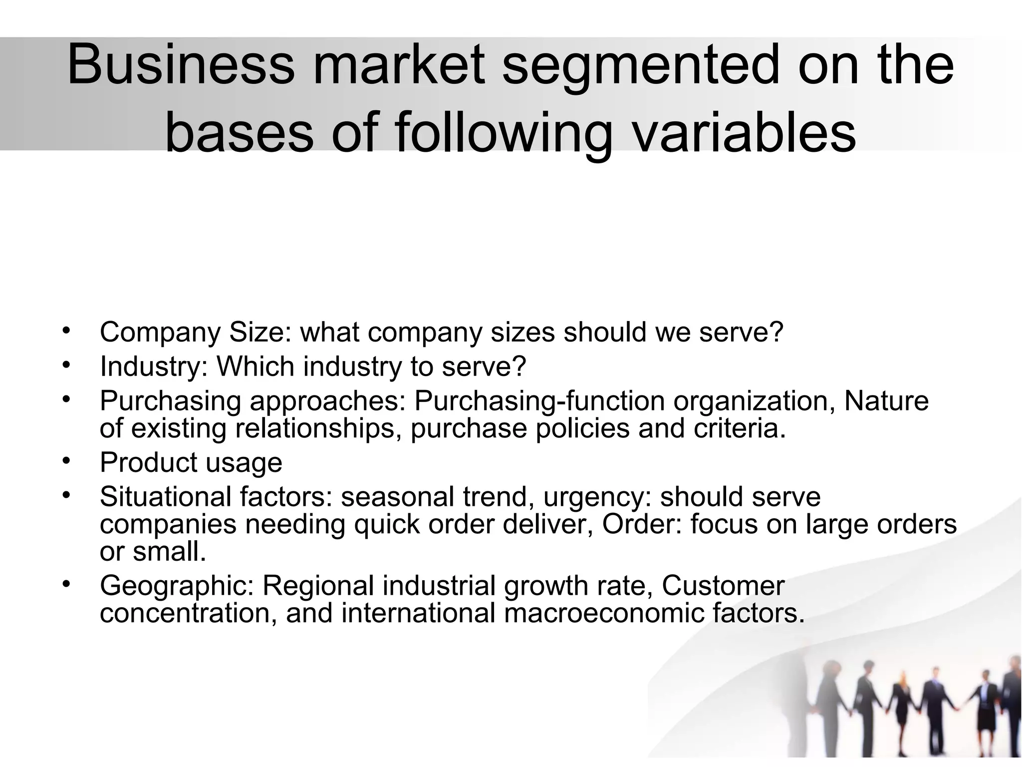 Business market segmented on the
bases of following variables
• Company Size: what company sizes should we serve?
• Industry: Which industry to serve?
• Purchasing approaches: Purchasing-function organization, Nature
of existing relationships, purchase policies and criteria.
• Product usage
• Situational factors: seasonal trend, urgency: should serve
companies needing quick order deliver, Order: focus on large orders
or small.
• Geographic: Regional industrial growth rate, Customer
concentration, and international macroeconomic factors.
 