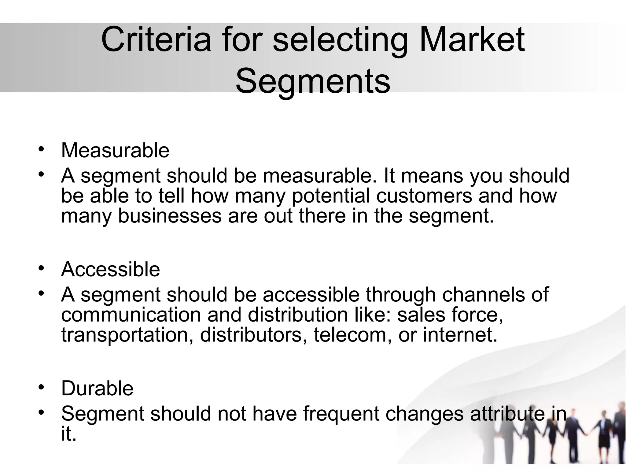Criteria for selecting Market
Segments
• Measurable
• A segment should be measurable. It means you should
be able to tell how many potential customers and how
many businesses are out there in the segment.
• Accessible
• A segment should be accessible through channels of
communication and distribution like: sales force,
transportation, distributors, telecom, or internet.
• Durable
• Segment should not have frequent changes attribute in
it.
 