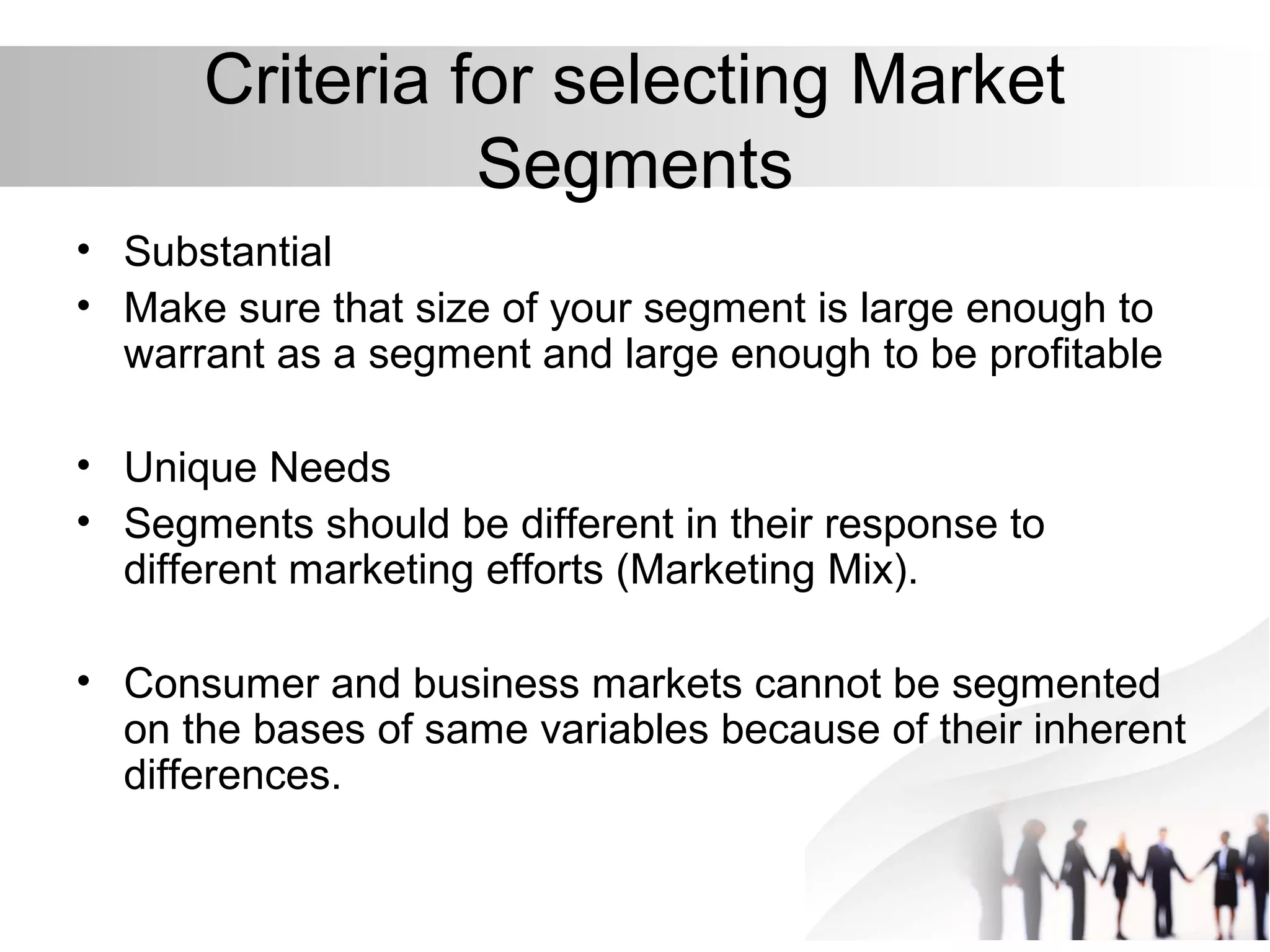 Criteria for selecting Market
Segments
• Substantial
• Make sure that size of your segment is large enough to
warrant as a segment and large enough to be profitable
• Unique Needs
• Segments should be different in their response to
different marketing efforts (Marketing Mix).
• Consumer and business markets cannot be segmented
on the bases of same variables because of their inherent
differences.
 