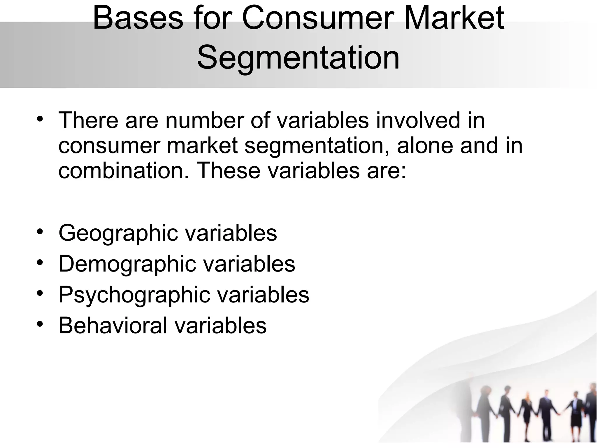 Bases for Consumer Market
Segmentation
• There are number of variables involved in
consumer market segmentation, alone and in
combination. These variables are:
• Geographic variables
• Demographic variables
• Psychographic variables
• Behavioral variables
 