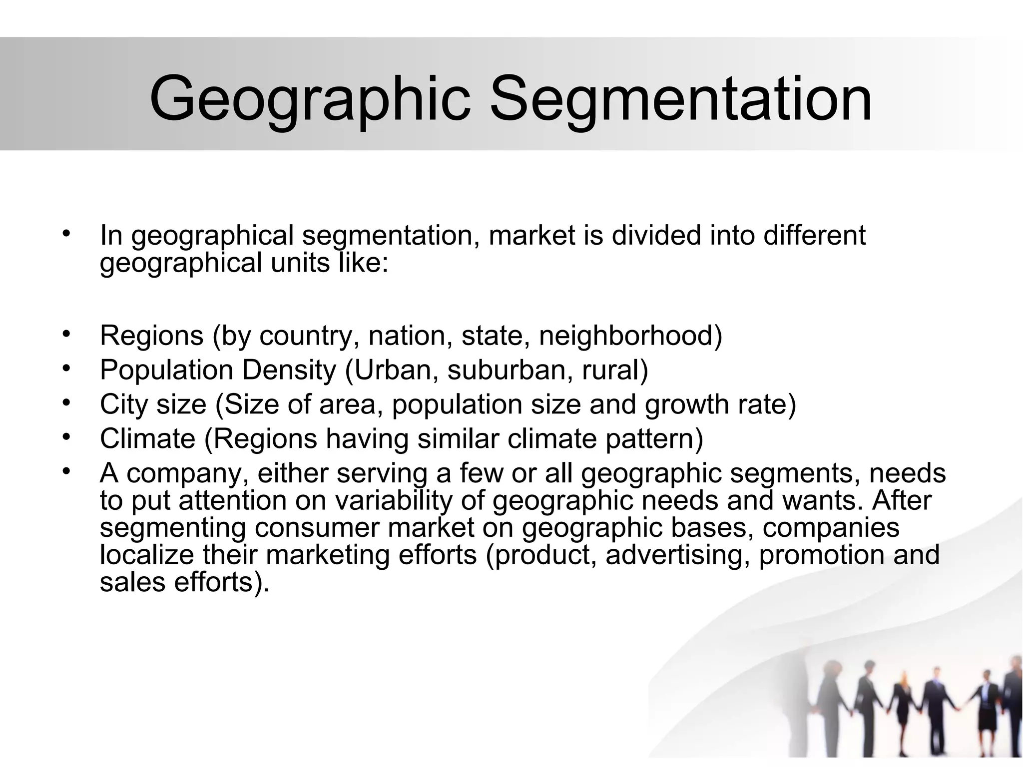 Geographic Segmentation
• In geographical segmentation, market is divided into different
geographical units like:
• Regions (by country, nation, state, neighborhood)
• Population Density (Urban, suburban, rural)
• City size (Size of area, population size and growth rate)
• Climate (Regions having similar climate pattern)
• A company, either serving a few or all geographic segments, needs
to put attention on variability of geographic needs and wants. After
segmenting consumer market on geographic bases, companies
localize their marketing efforts (product, advertising, promotion and
sales efforts).
 