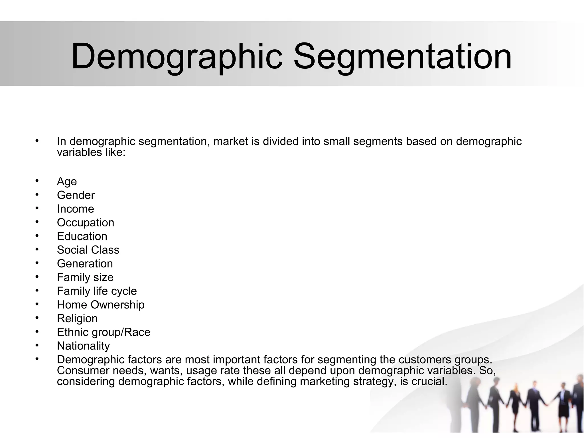 Demographic Segmentation
• In demographic segmentation, market is divided into small segments based on demographic
variables like:
• Age
• Gender
• Income
• Occupation
• Education
• Social Class
• Generation
• Family size
• Family life cycle
• Home Ownership
• Religion
• Ethnic group/Race
• Nationality
• Demographic factors are most important factors for segmenting the customers groups.
Consumer needs, wants, usage rate these all depend upon demographic variables. So,
considering demographic factors, while defining marketing strategy, is crucial.
 