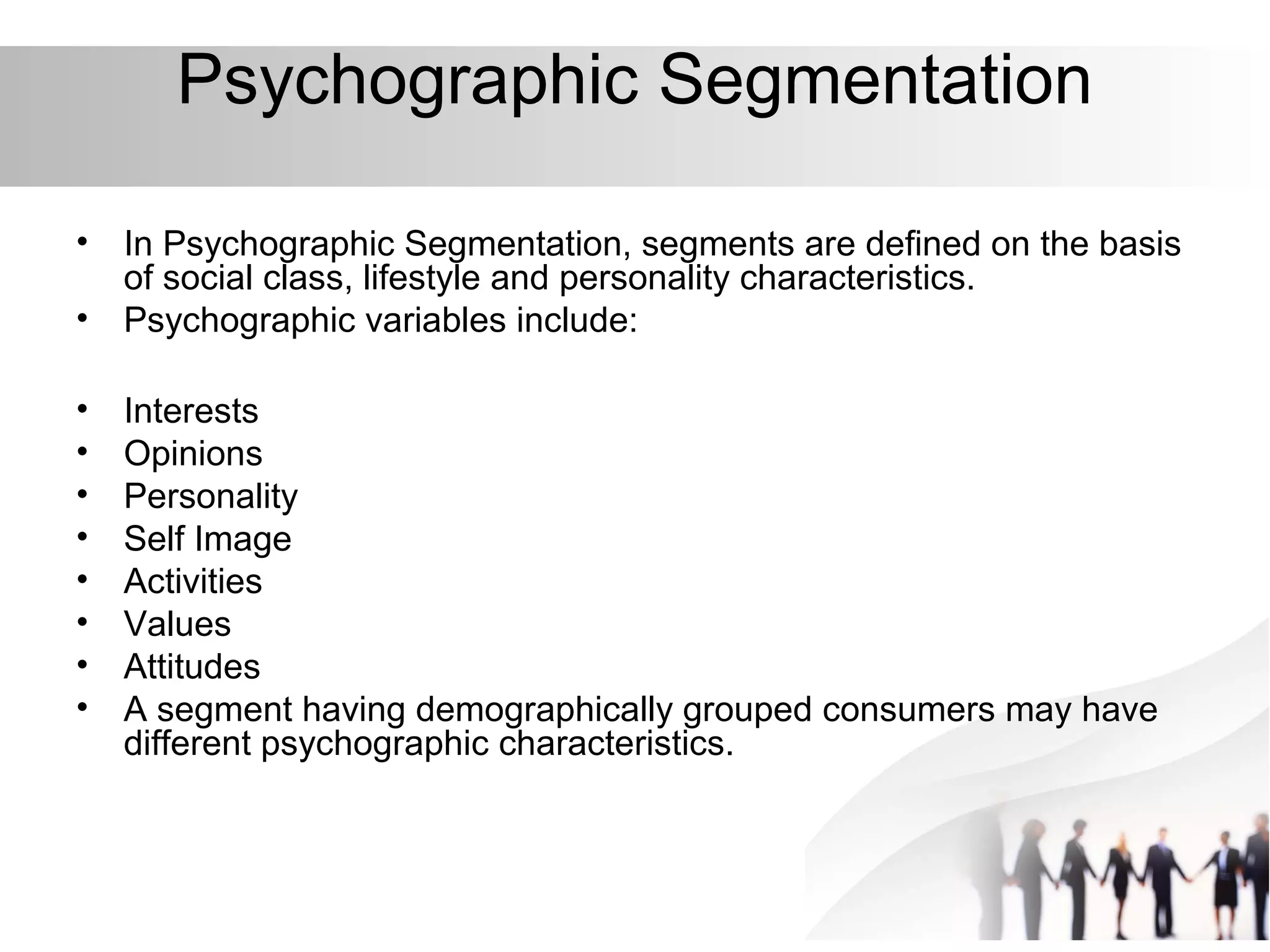 Psychographic Segmentation
• In Psychographic Segmentation, segments are defined on the basis
of social class, lifestyle and personality characteristics.
• Psychographic variables include:
• Interests
• Opinions
• Personality
• Self Image
• Activities
• Values
• Attitudes
• A segment having demographically grouped consumers may have
different psychographic characteristics.
 