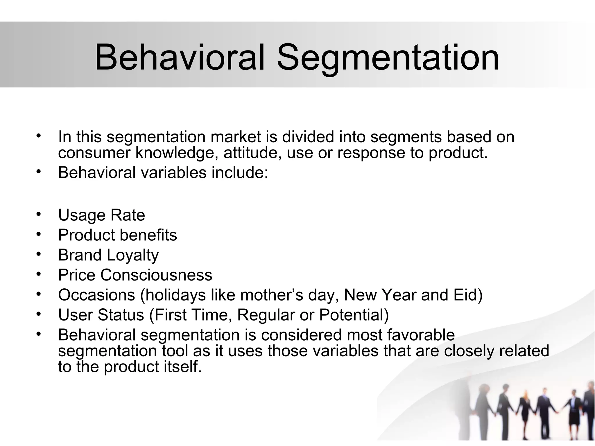 Behavioral Segmentation
• In this segmentation market is divided into segments based on
consumer knowledge, attitude, use or response to product.
• Behavioral variables include:
• Usage Rate
• Product benefits
• Brand Loyalty
• Price Consciousness
• Occasions (holidays like mother’s day, New Year and Eid)
• User Status (First Time, Regular or Potential)
• Behavioral segmentation is considered most favorable
segmentation tool as it uses those variables that are closely related
to the product itself.
 