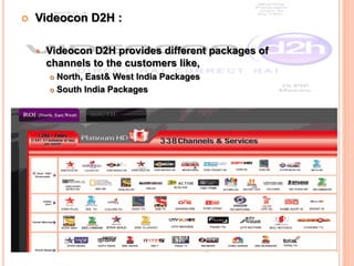  Videocon D2H :
 Videocon D2H provides different packages of
channels to the customers like,
 North, East& West India Packages
 South India Packages
 