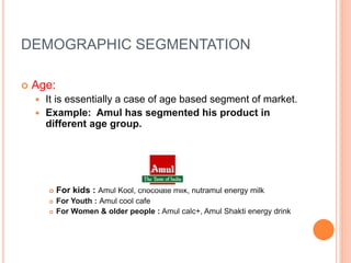 DEMOGRAPHIC SEGMENTATION
 Age:
 It is essentially a case of age based segment of market.
 Example: Amul has segmented his product in
different age group.
 For kids : Amul Kool, chocolate milk, nutramul energy milk
 For Youth : Amul cool cafe
 For Women & older people : Amul calc+, Amul Shakti energy drink
 