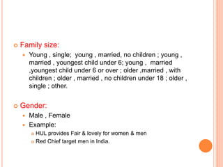  Family size:
 Young , single; young , married, no children ; young ,
married , youngest child under 6; young , married
,youngest child under 6 or over ; older ,married , with
children ; older , married , no children under 18 ; older ,
single ; other.
 Gender:
 Male , Female
 Example:
 HUL provides Fair & lovely for women & men
 Red Chief target men in India.
 