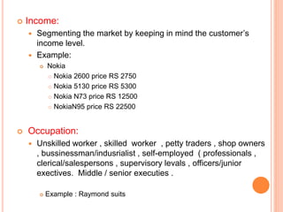  Income:
 Segmenting the market by keeping in mind the customer’s
income level.
 Example:
 Nokia
 Nokia 2600 price RS 2750
 Nokia 5130 price RS 5300
 Nokia N73 price RS 12500
 NokiaN95 price RS 22500
 Occupation:
 Unskilled worker , skilled worker , petty traders , shop owners
, bussinessman/indusrialist , self-employed ( professionals ,
clerical/salespersons , supervisory levals , officers/junior
exectives. Middle / senior executies .
 Example : Raymond suits
 