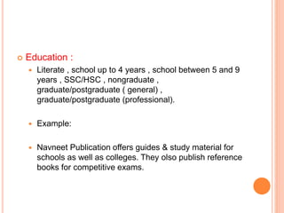  Education :
 Literate , school up to 4 years , school between 5 and 9
years , SSC/HSC , nongraduate ,
graduate/postgraduate ( general) ,
graduate/postgraduate (professional).
 Example:
 Navneet Publication offers guides & study material for
schools as well as colleges. They olso publish reference
books for competitive exams.
 