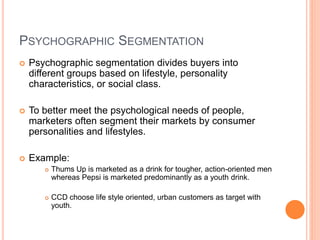 PSYCHOGRAPHIC SEGMENTATION
 Psychographic segmentation divides buyers into
different groups based on lifestyle, personality
characteristics, or social class.
 To better meet the psychological needs of people,
marketers often segment their markets by consumer
personalities and lifestyles.
 Example:
 Thums Up is marketed as a drink for tougher, action-oriented men
whereas Pepsi is marketed predominantly as a youth drink.
 CCD choose life style oriented, urban customers as target with
youth.
 