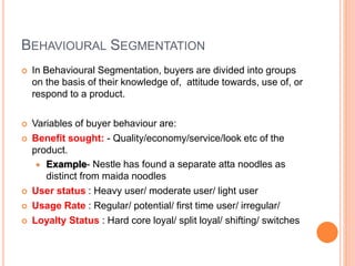 BEHAVIOURAL SEGMENTATION
 In Behavioural Segmentation, buyers are divided into groups
on the basis of their knowledge of, attitude towards, use of, or
respond to a product.
 Variables of buyer behaviour are:
 Benefit sought: - Quality/economy/service/look etc of the
product.
 Example- Nestle has found a separate atta noodles as
distinct from maida noodles
 User status : Heavy user/ moderate user/ light user
 Usage Rate : Regular/ potential/ first time user/ irregular/
 Loyalty Status : Hard core loyal/ split loyal/ shifting/ switches
 
