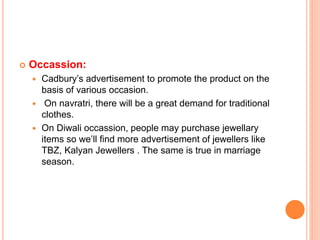  Occassion:
 Cadbury’s advertisement to promote the product on the
basis of various occasion.
 On navratri, there will be a great demand for traditional
clothes.
 On Diwali occassion, people may purchase jewellary
items so we’ll find more advertisement of jewellers like
TBZ, Kalyan Jewellers . The same is true in marriage
season.
 