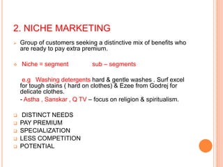 2. NICHE MARKETING
 Group of customers seeking a distinctive mix of benefits who
are ready to pay extra premium.
 Niche = segment sub – segments
e.g Washing detergents hard & gentle washes . Surf excel
for tough stains ( hard on clothes) & Ezee from Godrej for
delicate clothes.
- Astha , Sanskar , Q TV – focus on religion & spiritualism.
 DISTINCT NEEDS
 PAY PREMIUM
 SPECIALIZATION
 LESS COMPETITION
 POTENTIAL
 