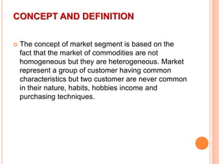 CONCEPT AND DEFINITION
 The concept of market segment is based on the
fact that the market of commodities are not
homogeneous but they are heterogeneous. Market
represent a group of customer having common
characteristics but two customer are never common
in their nature, habits, hobbies income and
purchasing techniques.
 