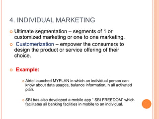 4. INDIVIDUAL MARKETING
 Ultimate segmentation – segments of 1 or
customized marketing or one to one marketing.
 Customerization – empower the consumers to
design the product or service offering of their
choice.
 Example:
 Airtel launched MYPLAN in which an individual person can
know about data usages, balance information, n all activated
plan.
 SBI has also developed a mobile app “ SBI FREEDOM” which
facilitates all banking facilities in mobile to an individual.
 