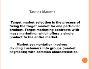 TARGET MARKET
Target market selection is the process of
fixing the target market for one particular
product. Target marketing contrasts with
mass marketing, which offers a single
product to the entire market.
Market segmentation involves
dividing customers into groups (market
segments) with common characteristics.
 