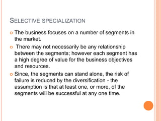 SELECTIVE SPECIALIZATION
 The business focuses on a number of segments in
the market.
 There may not necessarily be any relationship
between the segments; however each segment has
a high degree of value for the business objectives
and resources.
 Since, the segments can stand alone, the risk of
failure is reduced by the diversification - the
assumption is that at least one, or more, of the
segments will be successful at any one time.
 